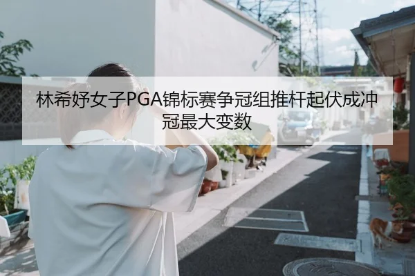 林希妤女子PGA锦标赛争冠组推杆起伏成冲冠最大变数