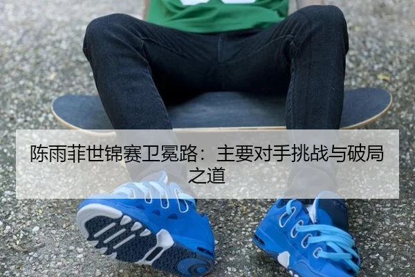 陈雨菲世锦赛卫冕路：主要对手挑战与破局之道