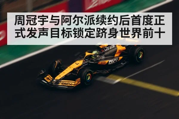 周冠宇与阿尔派续约后首度正式发声目标锁定跻身世界前十